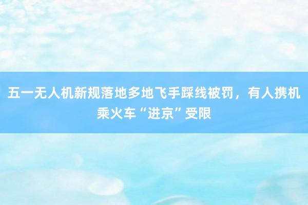 五一无人机新规落地多地飞手踩线被罚，有人携机乘火车“进京”受限