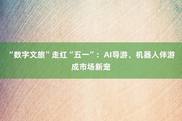 “数字文旅”走红“五一”：AI导游、机器人伴游成市场新宠