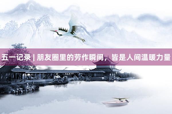 五一记录 | 朋友圈里的劳作瞬间，皆是人间温暖力量