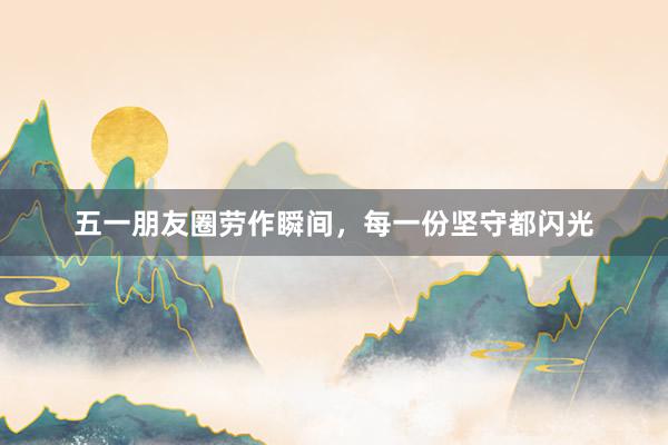 五一朋友圈劳作瞬间，每一份坚守都闪光