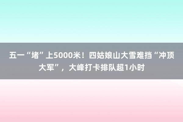 五一“堵”上5000米！四姑娘山大雪难挡“冲顶大军”，大峰打卡排队超1小时