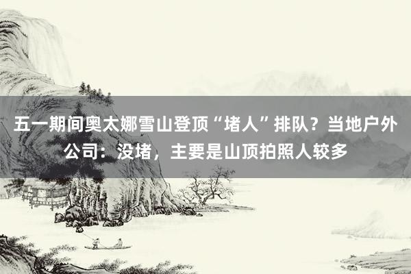 五一期间奥太娜雪山登顶“堵人”排队？当地户外公司：没堵，主要是山顶拍照人较多